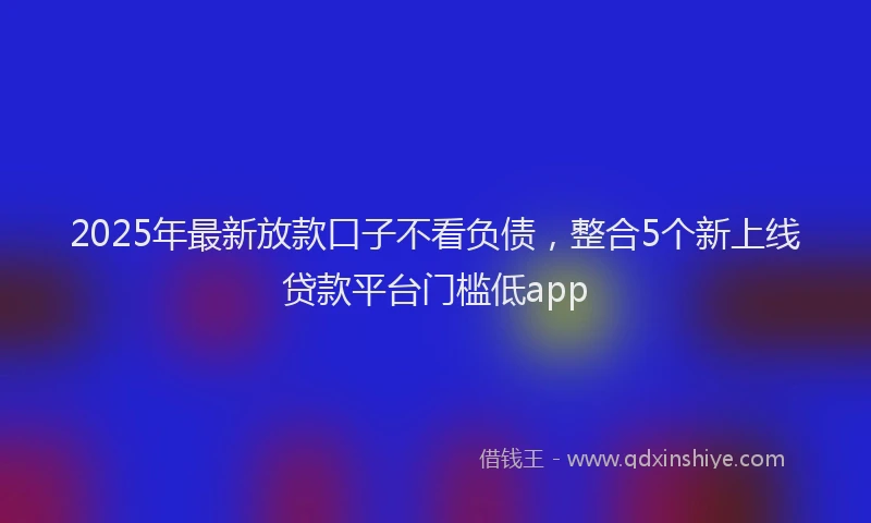 2025年最新放款口子不看负债，整合5个新上线贷款平台门槛低app