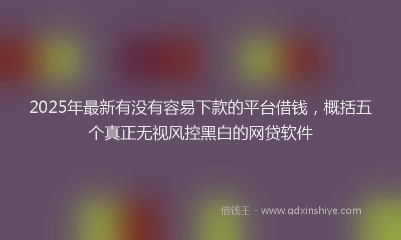 2025年最新有没有容易下款的平台借钱，概括五个真正无视风控黑白的网贷软件