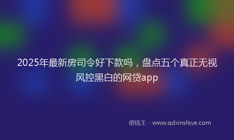 2025年最新房司令好下款吗，盘点五个真正无视风控黑白的网贷app