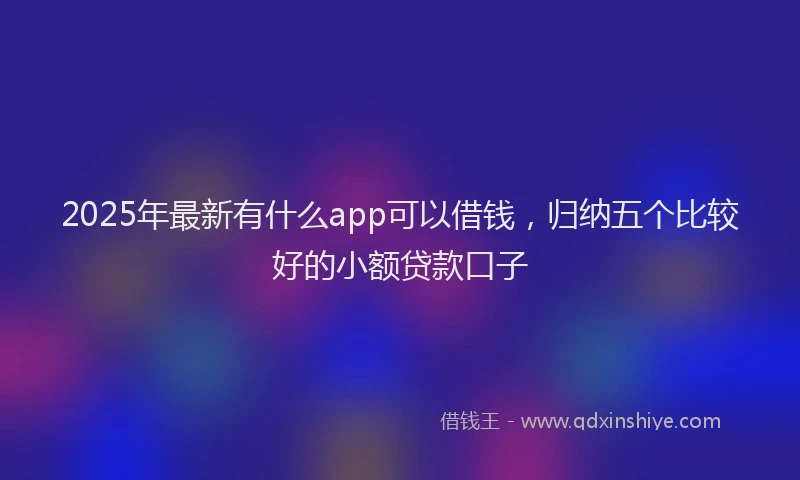2025年最新有什么app可以借钱，归纳五个比较好的小额贷款口子