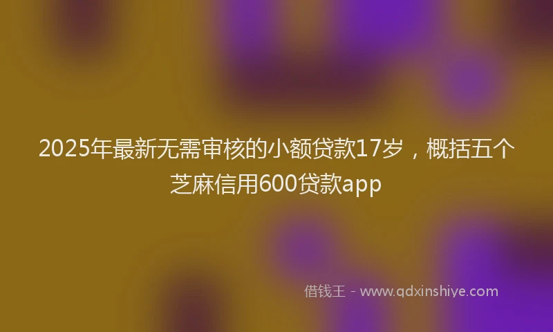 2025年最新无需审核的小额贷款17岁，概括五个芝麻信用600贷款app