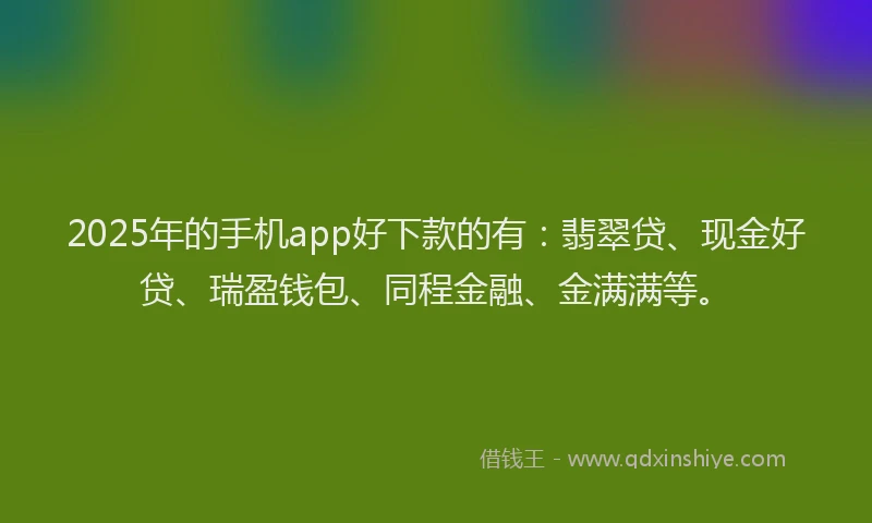 2025年的手机app好下款的有：翡翠贷、现金好贷、瑞盈钱包、同程金融、金满满等。