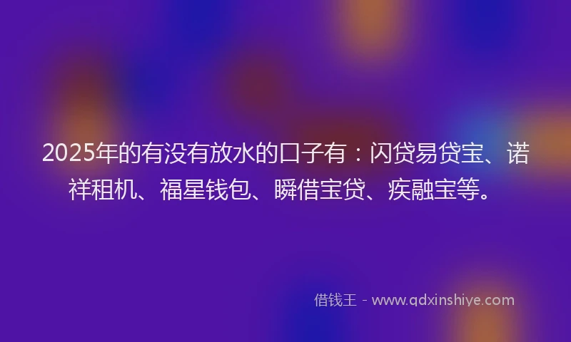 2025年的有没有放水的口子有：闪贷易贷宝、诺祥租机、福星钱包、瞬借宝贷、疾融宝等。