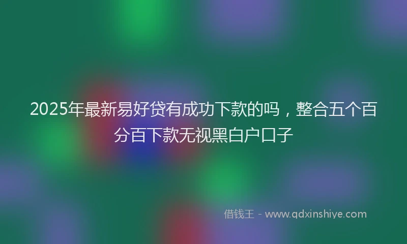 2025年最新易好贷有成功下款的吗，整合五个百分百下款无视黑白户口子