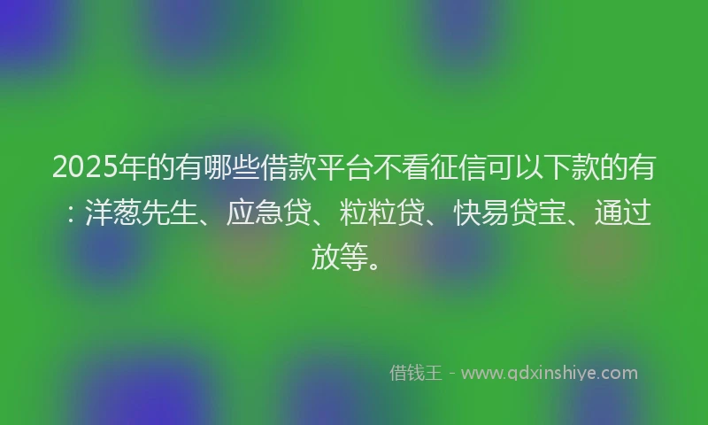 2025年的有哪些借款平台不看征信可以下款的有：洋葱先生、应急贷、粒粒贷、快易贷宝、通过放等。
