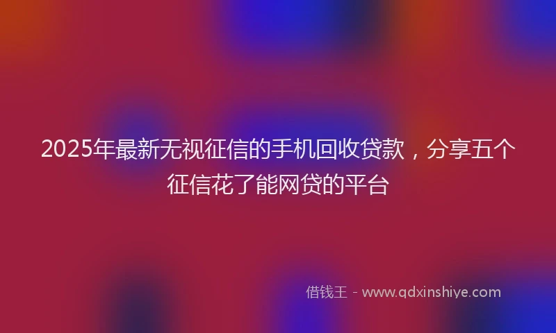 2025年最新无视征信的手机回收贷款，分享五个征信花了能网贷的平台