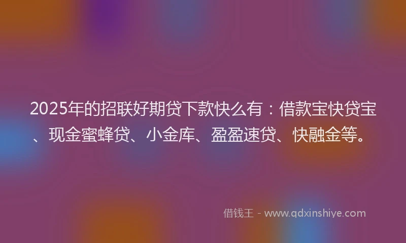 2025年的招联好期贷下款快么有：借款宝快贷宝、现金蜜蜂贷、小金库、盈盈速贷、快融金等。