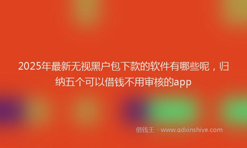 2025年最新无视黑户包下款的软件有哪些呢，归纳五个可以借钱不用审核的app