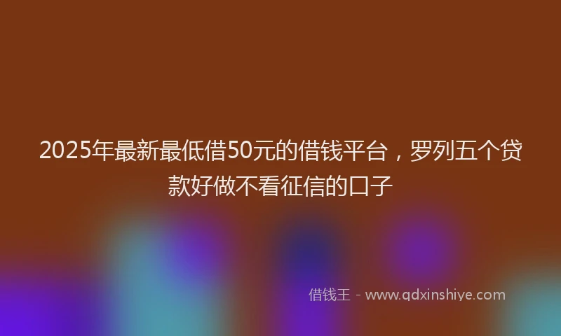 2025年最新最低借50元的借钱平台，罗列五个贷款好做不看征信的口子