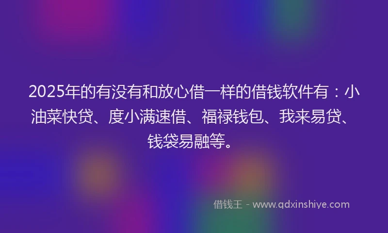 2025年的有没有和放心借一样的借钱软件有：小油菜快贷、度小满速借、福禄钱包、我来易贷、钱袋易融等。