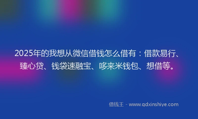 2025年的我想从微信借钱怎么借有：借款易行、臻心贷、钱袋速融宝、哆来米钱包、想借等。