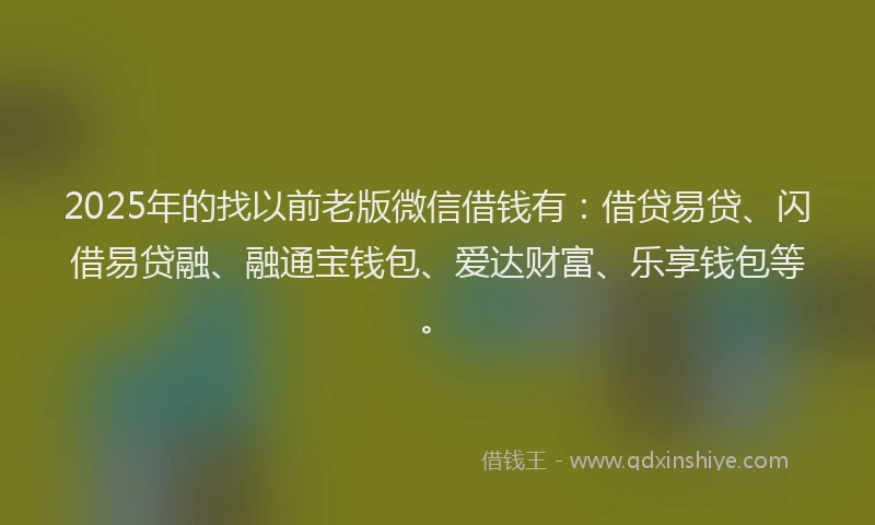 2025年的找以前老版微信借钱有：借贷易贷、闪借易贷融、融通宝钱包、爱达财富、乐享钱包等。