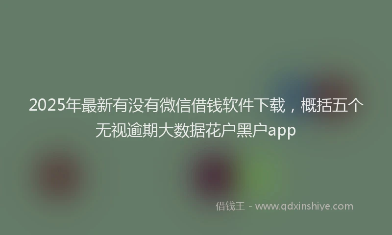 2025年最新有没有微信借钱软件下载，概括五个无视逾期大数据花户黑户app