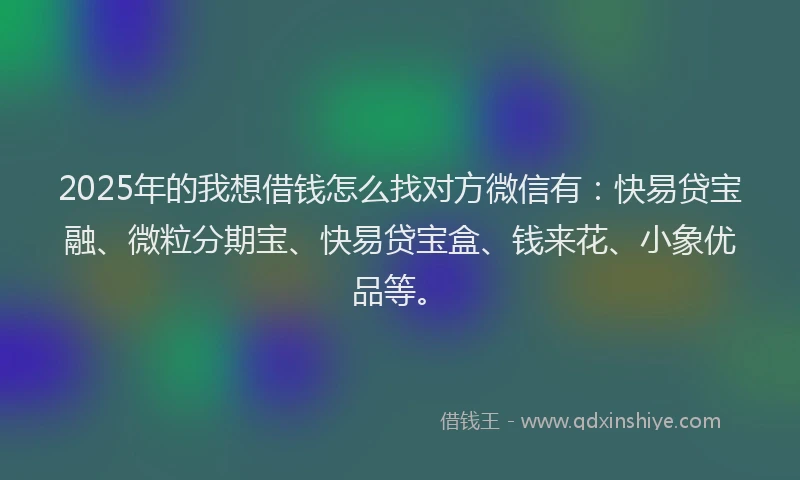 2025年的我想借钱怎么找对方微信有：快易贷宝融、微粒分期宝、快易贷宝盒、钱来花、小象优品等。