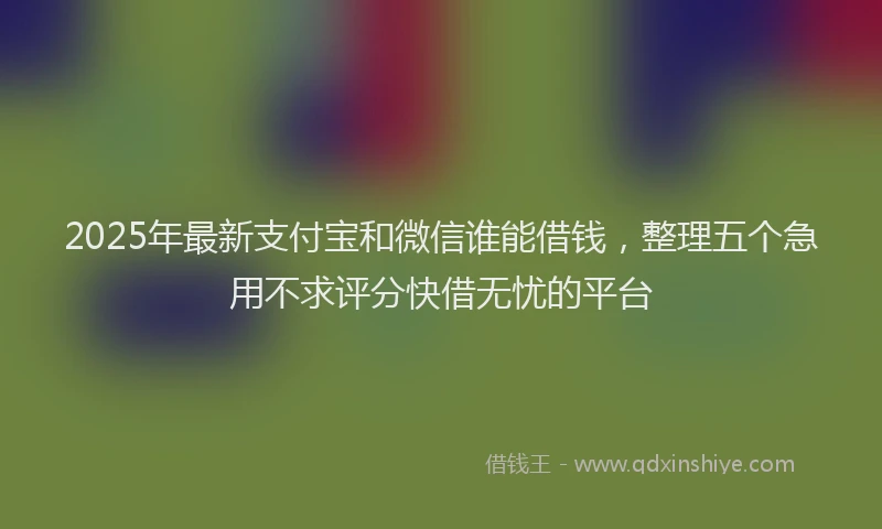 2025年最新支付宝和微信谁能借钱，整理五个急用不求评分快借无忧的平台
