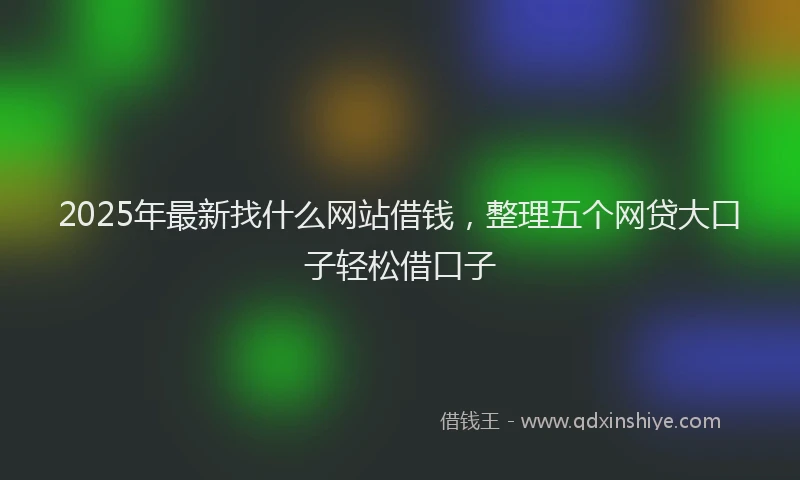 2025年最新找什么网站借钱，整理五个网贷大口子轻松借口子