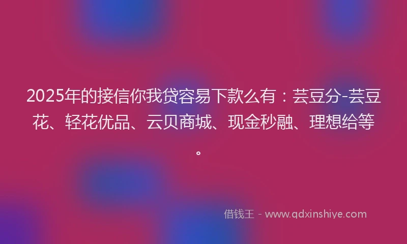 2025年的接信你我贷容易下款么有：芸豆分-芸豆花、轻花优品、云贝商城、现金秒融、理想给等。