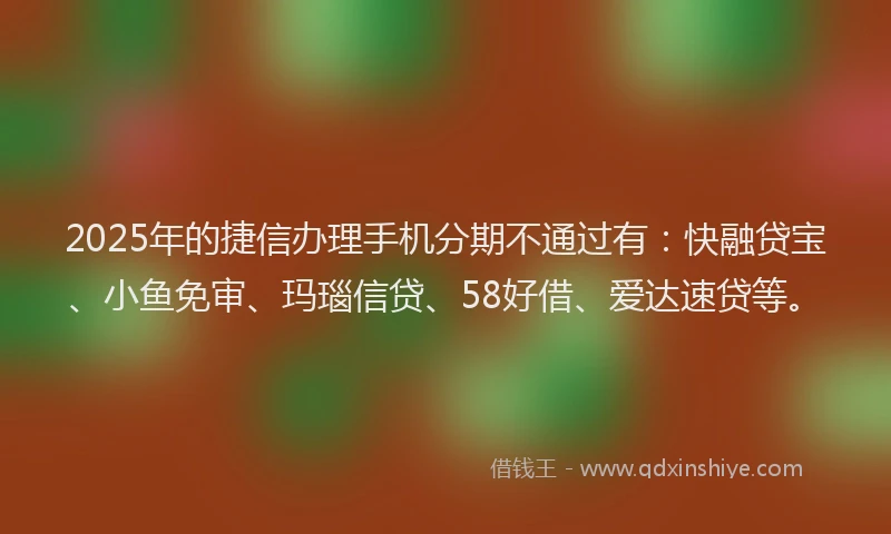 2025年的捷信办理手机分期不通过有：快融贷宝、小鱼免审、玛瑙信贷、58好借、爱达速贷等。