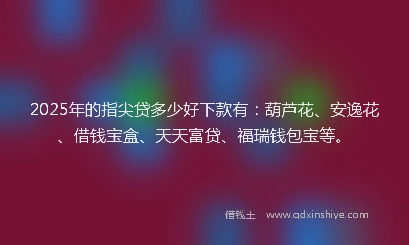 2025年的指尖贷多少好下款有：葫芦花、安逸花、借钱宝盒、天天富贷、福瑞钱包宝等。