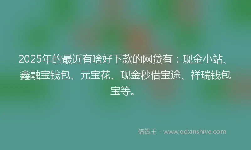 2025年的最近有啥好下款的网贷有：现金小站、鑫融宝钱包、元宝花、现金秒借宝途、祥瑞钱包宝等。