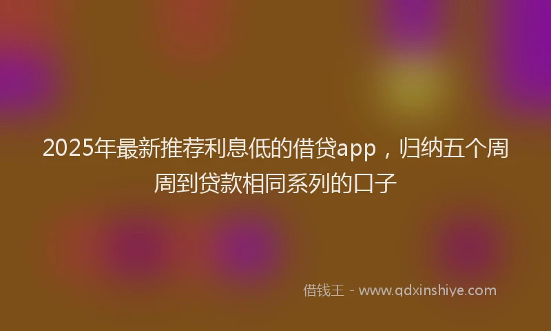 2025年最新推荐利息低的借贷app，归纳五个周周到贷款相同系列的口子