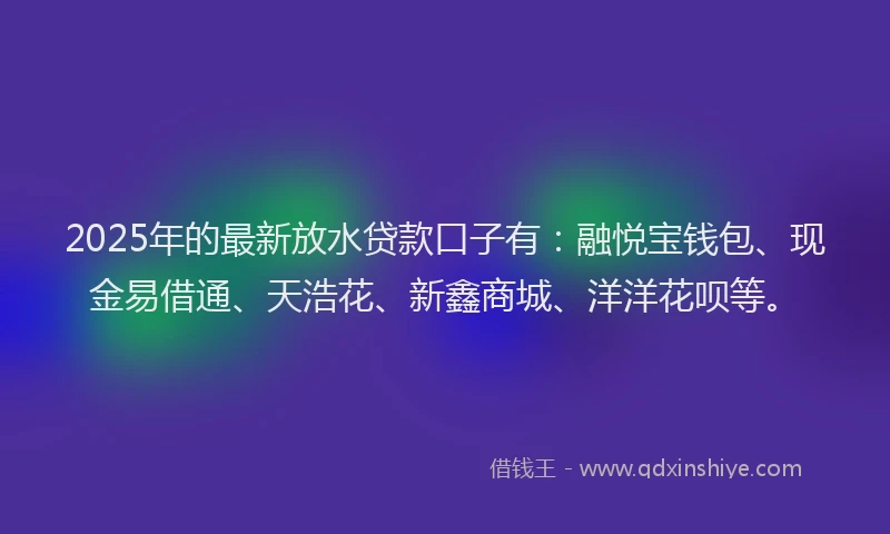2025年的最新放水贷款口子有：融悦宝钱包、现金易借通、天浩花、新鑫商城、洋洋花呗等。