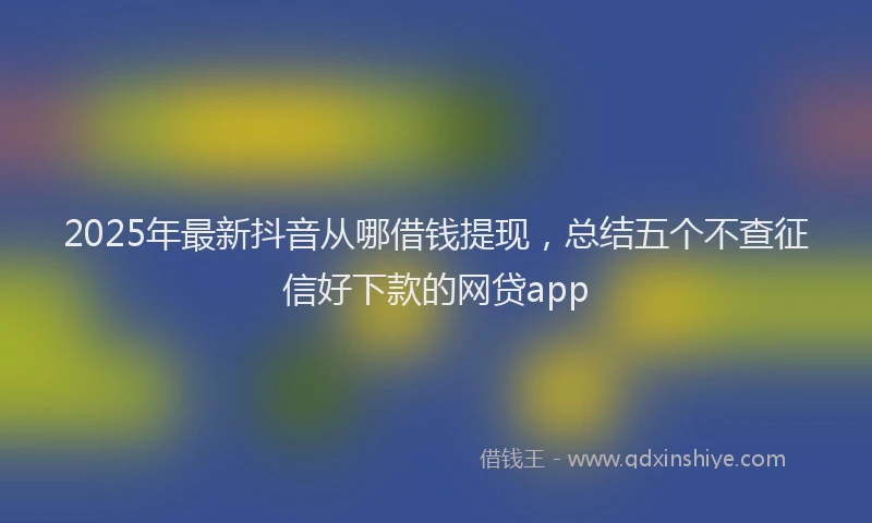 2025年最新抖音从哪借钱提现，总结五个不查征信好下款的网贷app