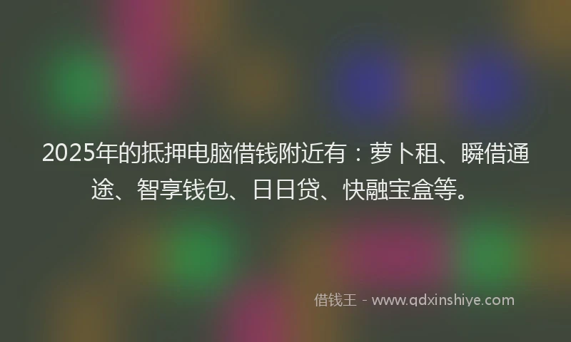 2025年的抵押电脑借钱附近有：萝卜租、瞬借通途、智享钱包、日日贷、快融宝盒等。