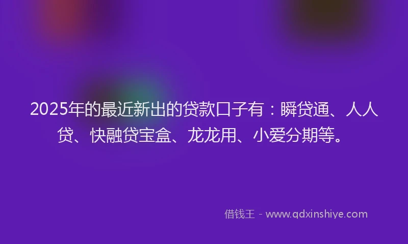 2025年的最近新出的贷款口子有：瞬贷通、人人贷、快融贷宝盒、龙龙用、小爱分期等。