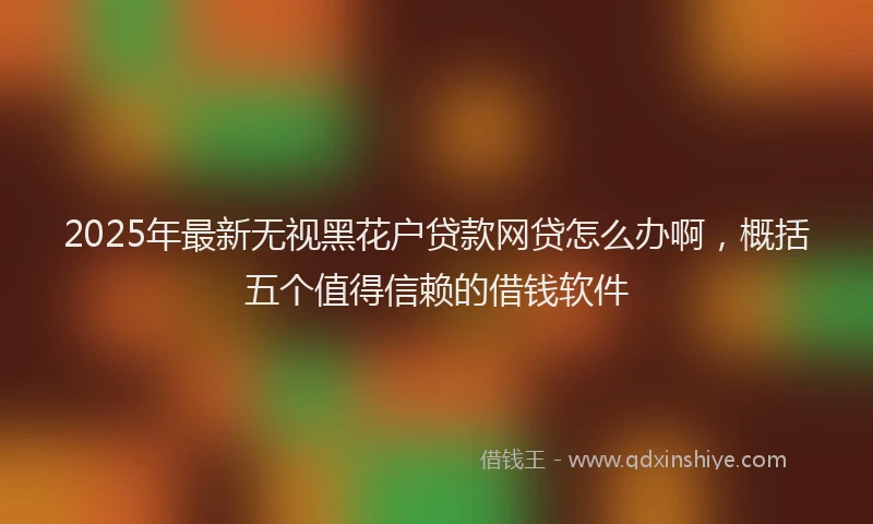 2025年最新无视黑花户贷款网贷怎么办啊，概括五个值得信赖的借钱软件