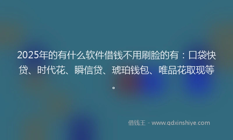 2025年的有什么软件借钱不用刷脸的有：口袋快贷、时代花、瞬信贷、琥珀钱包、唯品花取现等。