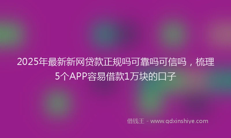 2025年最新新网贷款正规吗可靠吗可信吗，梳理5个APP容易借款1万块的口子