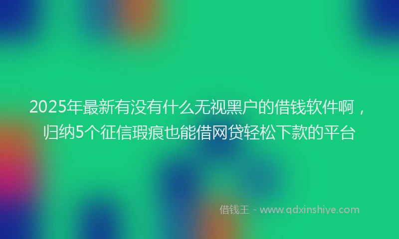 2025年最新有没有什么无视黑户的借钱软件啊，归纳5个征信瑕疵也能借网贷轻松下款的平台