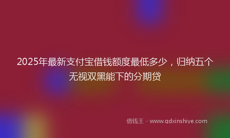 2025年最新支付宝借钱额度最低多少，归纳五个无视双黑能下的分期贷