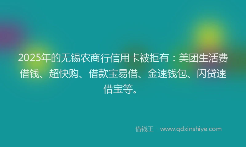 2025年的无锡农商行信用卡被拒有：美团生活费借钱、超快购、借款宝易借、金速钱包、闪贷速借宝等。