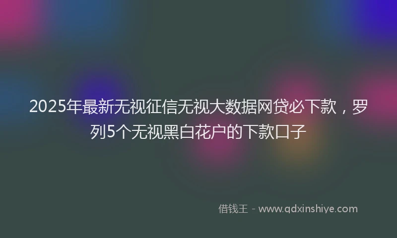 2025年最新无视征信无视大数据网贷必下款，罗列5个无视黑白花户的下款口子