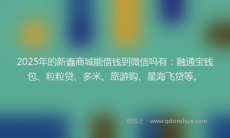 2025年的新鑫商城能借钱到微信吗有：融通宝钱包、粒粒贷、多米、旅游购、星海飞贷等。