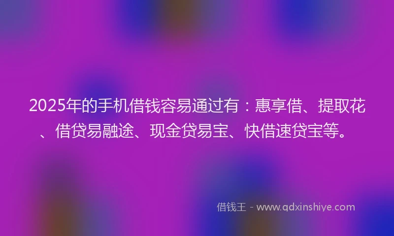 2025年的手机借钱容易通过有：惠享借、提取花、借贷易融途、现金贷易宝、快借速贷宝等。