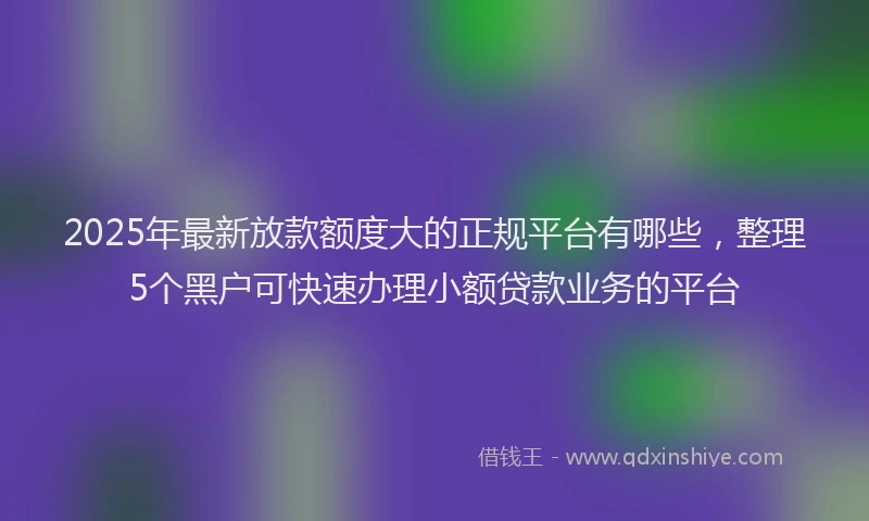 2025年最新放款额度大的正规平台有哪些，整理5个黑户可快速办理小额贷款业务的平台