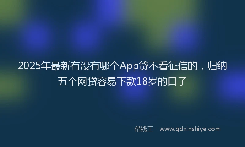 2025年最新有没有哪个App贷不看征信的，归纳五个网贷容易下款18岁的口子