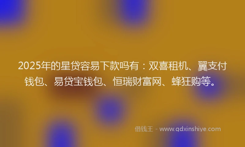 2025年的星贷容易下款吗有：双喜租机、翼支付钱包、易贷宝钱包、恒瑞财富网、蜂狂购等。