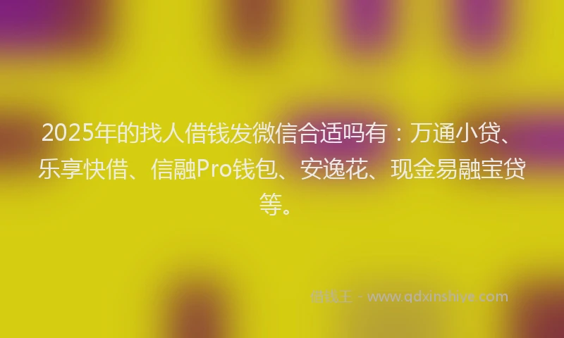 2025年的找人借钱发微信合适吗有：万通小贷、乐享快借、信融Pro钱包、安逸花、现金易融宝贷等。