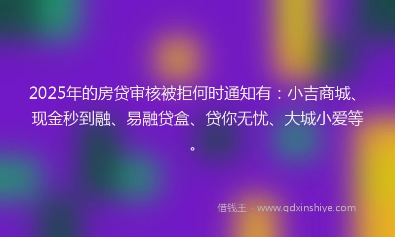 2025年的房贷审核被拒何时通知有：小吉商城、现金秒到融、易融贷盒、贷你无忧、大城小爱等。