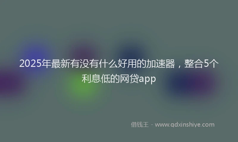2025年最新有没有什么好用的加速器，整合5个利息低的网贷app