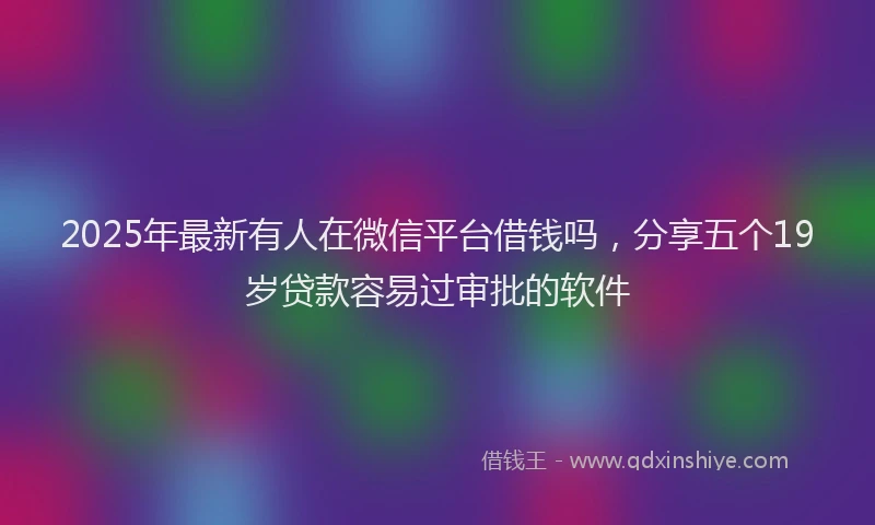 2025年最新有人在微信平台借钱吗，分享五个19岁贷款容易过审批的软件