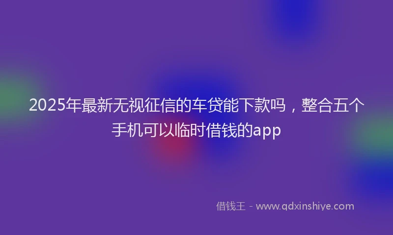 2025年最新无视征信的车贷能下款吗，整合五个手机可以临时借钱的app