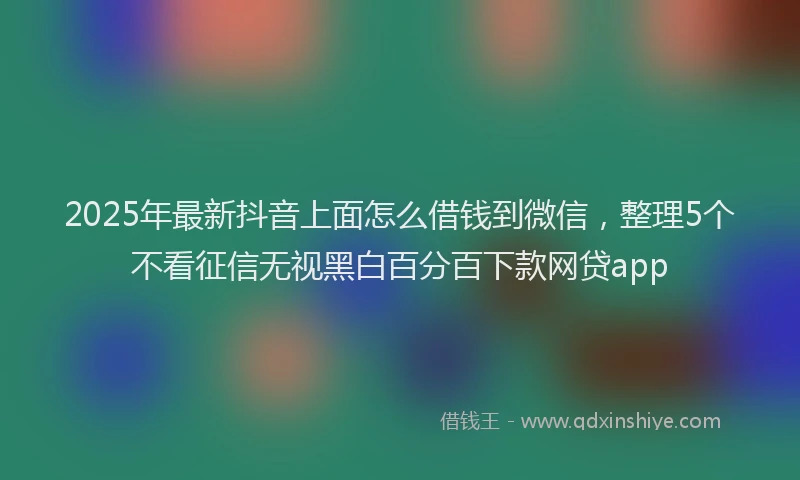 2025年最新抖音上面怎么借钱到微信，整理5个不看征信无视黑白百分百下款网贷app