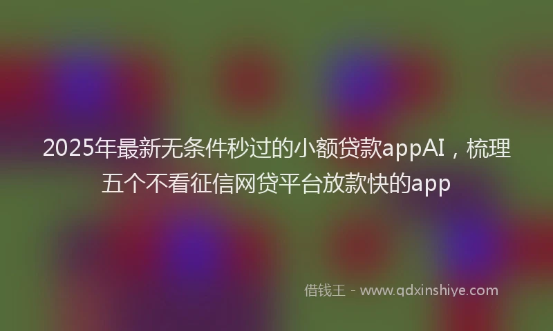 2025年最新无条件秒过的小额贷款appAI，梳理五个不看征信网贷平台放款快的app