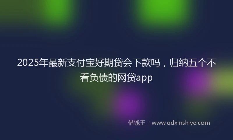 2025年最新支付宝好期贷会下款吗，归纳五个不看负债的网贷app