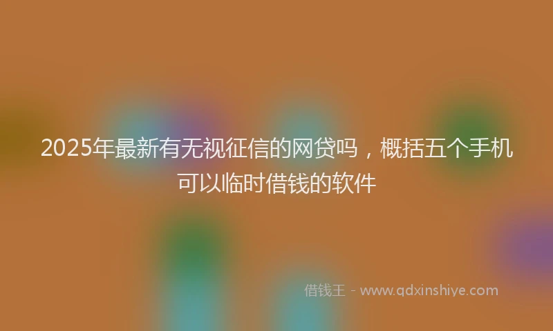 2025年最新有无视征信的网贷吗，概括五个手机可以临时借钱的软件
